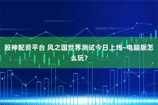 股神配资平台 风之国世界测试今日上线~电脑版怎么玩？