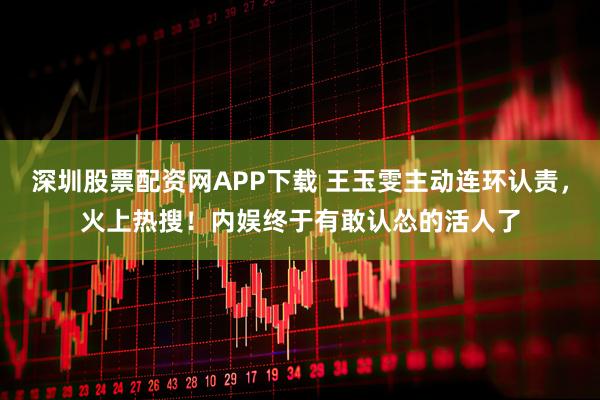 深圳股票配资网APP下载 王玉雯主动连环认责，火上热搜！内娱终于有敢认怂的活人了