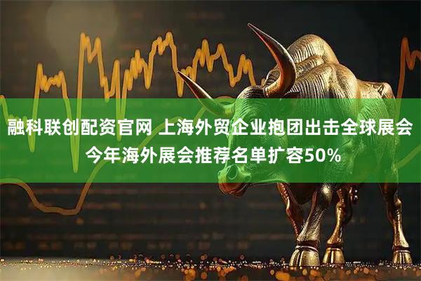 融科联创配资官网 上海外贸企业抱团出击全球展会 今年海外展会推荐名单扩容50%
