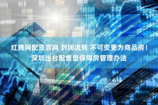 红腾网配资官网 封闭流转 不可变更为商品房！深圳出台配售型保障房管理办法