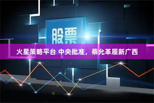 火星策略平台 中央批准，蔡允革履新广西