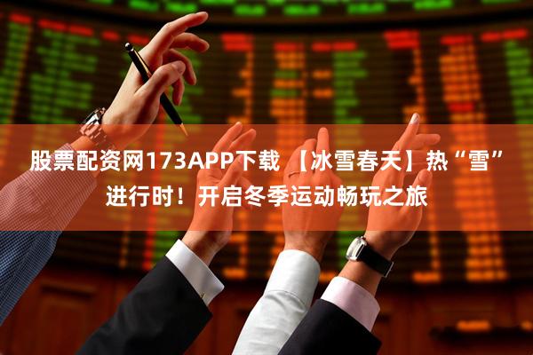 股票配资网173APP下载 【冰雪春天】热“雪”进行时！开启冬季运动畅玩之旅