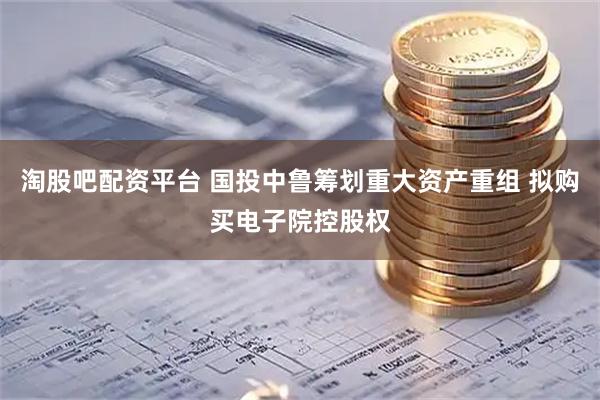 淘股吧配资平台 国投中鲁筹划重大资产重组 拟购买电子院控股权