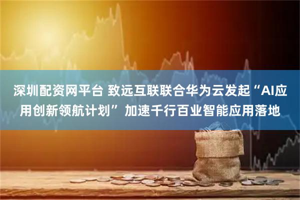 深圳配资网平台 致远互联联合华为云发起“AI应用创新领航计划” 加速千行百业智能应用落地