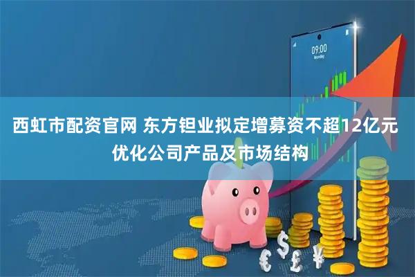 西虹市配资官网 东方钽业拟定增募资不超12亿元  优化公司产品及市场结构