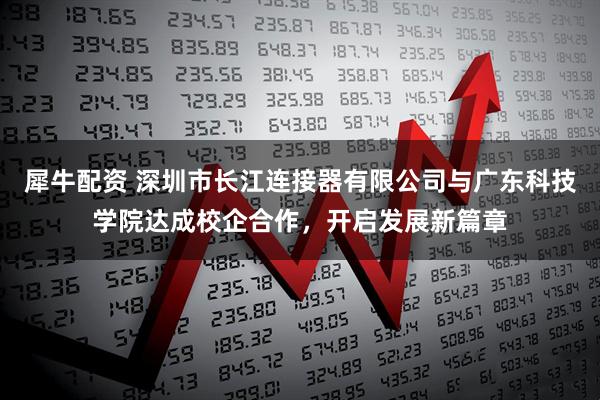 犀牛配资 深圳市长江连接器有限公司与广东科技学院达成校企合作，开启发展新篇章