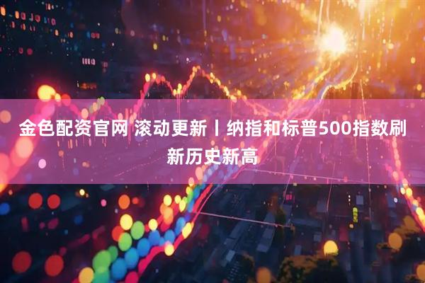 金色配资官网 滚动更新丨纳指和标普500指数刷新历史新高