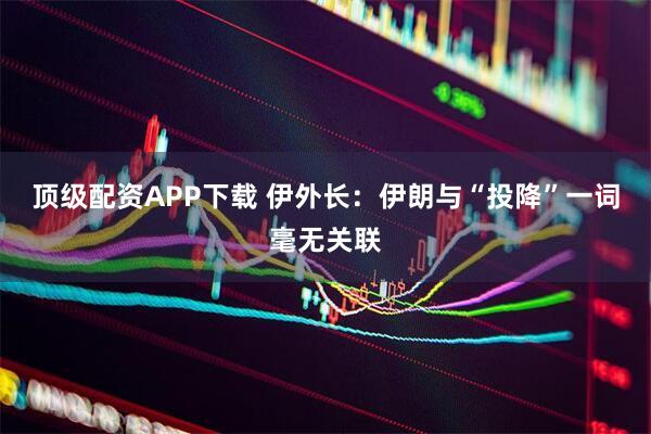 顶级配资APP下载 伊外长：伊朗与“投降”一词毫无关联