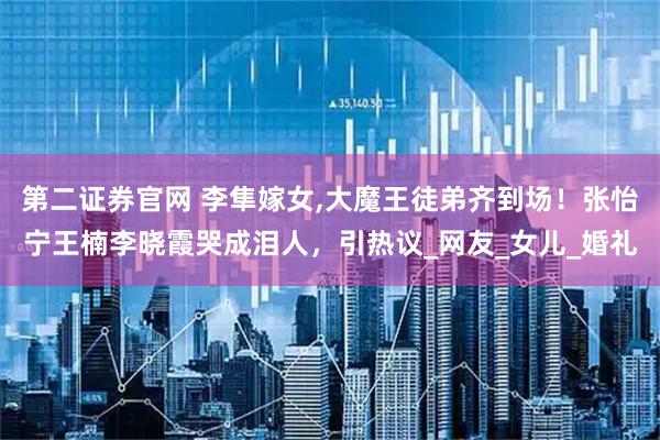 第二证券官网 李隼嫁女,大魔王徒弟齐到场！张怡宁王楠李晓霞哭成泪人，引热议_网友_女儿_婚礼