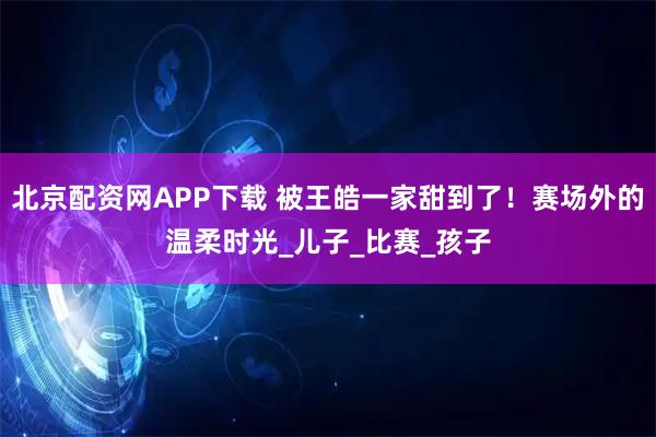 北京配资网APP下载 被王皓一家甜到了！赛场外的温柔时光_儿子_比赛_孩子