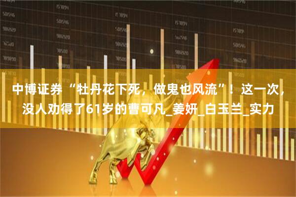 中博证券 “牡丹花下死，做鬼也风流”！这一次，没人劝得了61岁的曹可凡_姜妍_白玉兰_实力