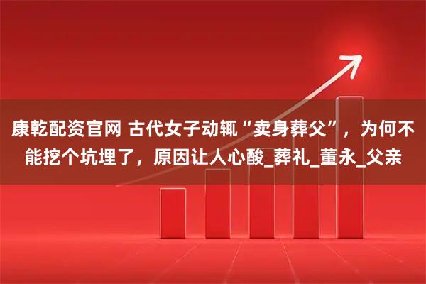 康乾配资官网 古代女子动辄“卖身葬父”，为何不能挖个坑埋了，原因让人心酸_葬礼_董永_父亲