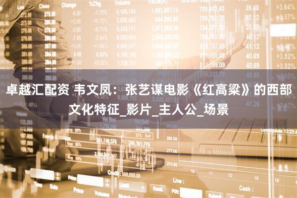卓越汇配资 韦文凤：张艺谋电影《红高粱》的西部文化特征_影片_主人公_场景