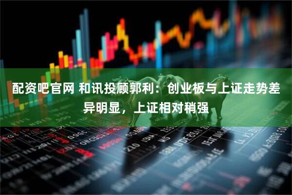 配资吧官网 和讯投顾郭利：创业板与上证走势差异明显，上证相对稍强