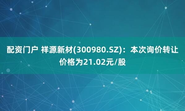 配资门户 祥源新材(300980.SZ)：本次询价转让价格为21.02元/股