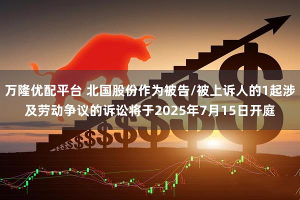 万隆优配平台 北国股份作为被告/被上诉人的1起涉及劳动争议的诉讼将于2025年7月15日开庭