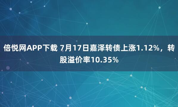 倍悦网APP下载 7月17日嘉泽转债上涨1.12%，转股溢价率10.35%
