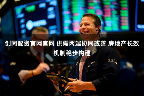 创同配资官网官网 供需两端协同改善 房地产长效机制稳步构建