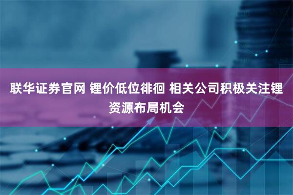 联华证券官网 锂价低位徘徊 相关公司积极关注锂资源布局机会