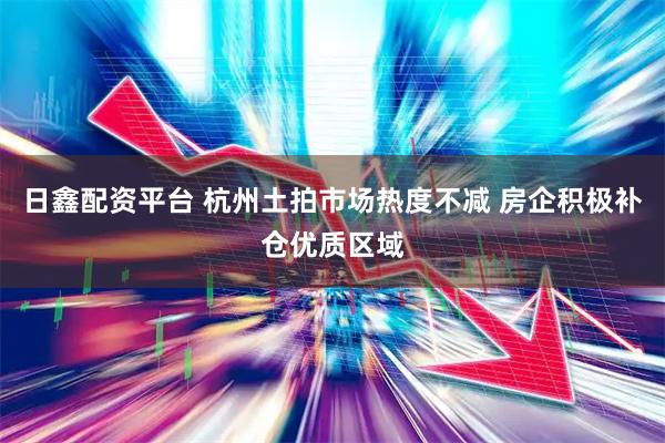 日鑫配资平台 杭州土拍市场热度不减 房企积极补仓优质区域
