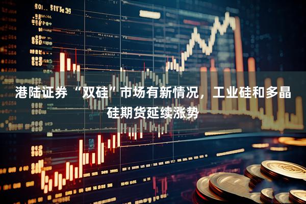 港陆证券 “双硅”市场有新情况，工业硅和多晶硅期货延续涨势
