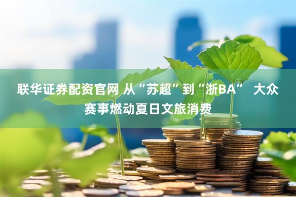 联华证券配资官网 从“苏超”到“浙BA”  大众赛事燃动夏日文旅消费