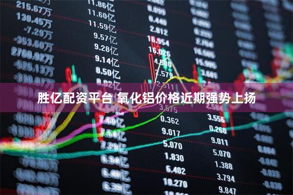 胜亿配资平台 氧化铝价格近期强势上扬
