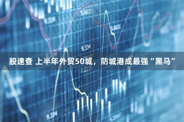 股速查 上半年外贸50城，防城港成最强“黑马”
