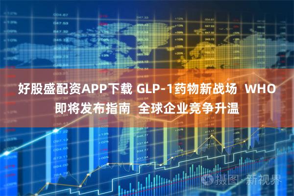 好股盛配资APP下载 GLP-1药物新战场  WHO即将发布指南  全球企业竞争升温