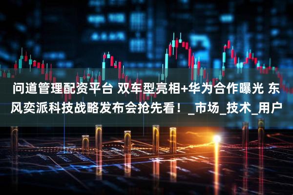 问道管理配资平台 双车型亮相+华为合作曝光 东风奕派科技战略发布会抢先看！_市场_技术_用户