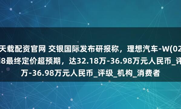 天载配资官网 交银国际发布研报称，理想汽车-W(02015.HK)新车型i8最终定价超预期，达32.18万-36.98万元人民币_评级_机构_消费者