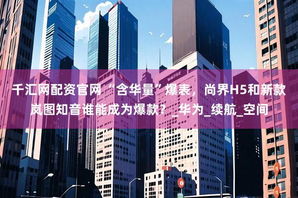 千汇网配资官网 “含华量”爆表，尚界H5和新款岚图知音谁能成为爆款？_华为_续航_空间