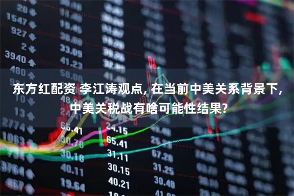 东方红配资 李江涛观点, 在当前中美关系背景下, 中美关税战有啥可能性结果?