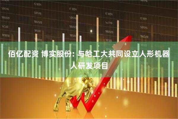 佰亿配资 博实股份: 与哈工大共同设立人形机器人研发项目