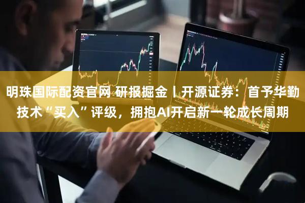 明珠国际配资官网 研报掘金丨开源证券：首予华勤技术“买入”评级，拥抱AI开启新一轮成长周期