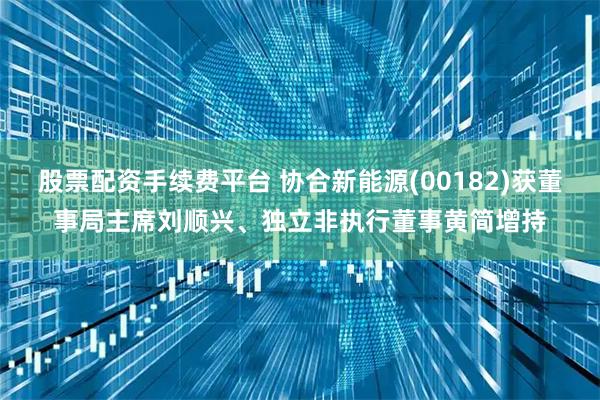 股票配资手续费平台 协合新能源(00182)获董事局主席刘顺兴、独立非执行董事黄简增持