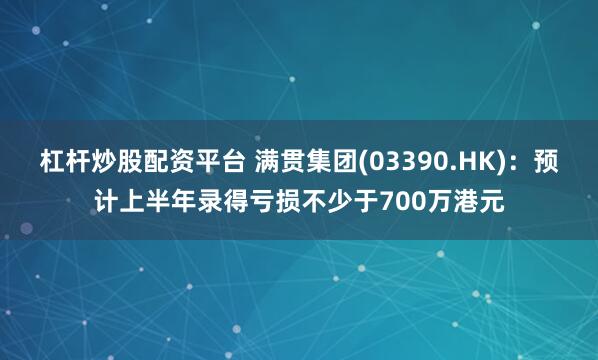 杠杆炒股配资平台 满贯集团(03390.HK)：预计上半年录得亏损不少于700万港元