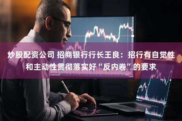 炒股配资公司 招商银行行长王良：招行有自觉性和主动性贯彻落实好“反内卷”的要求