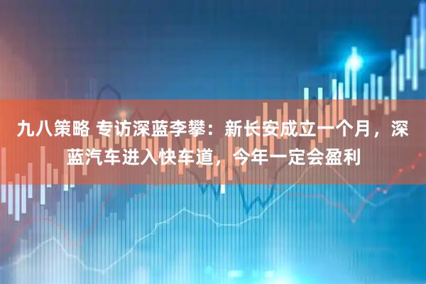 九八策略 专访深蓝李攀：新长安成立一个月，深蓝汽车进入快车道，今年一定会盈利