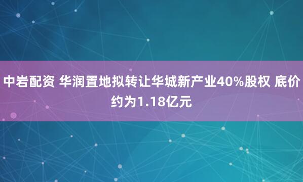 中岩配资 华润置地拟转让华城新产业40%股权 底价约为1.18亿元