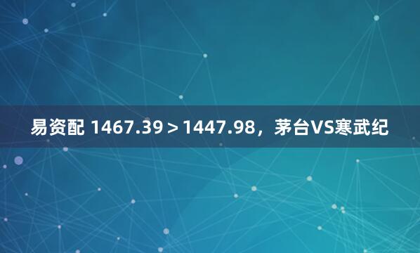 易资配 1467.39＞1447.98，茅台VS寒武纪