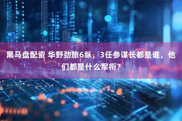 黑马盘配资 华野劲旅6纵，3任参谋长都是谁，他们都是什么军衔？