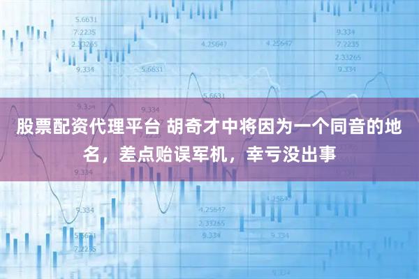 股票配资代理平台 胡奇才中将因为一个同音的地名，差点贻误军机，幸亏没出事