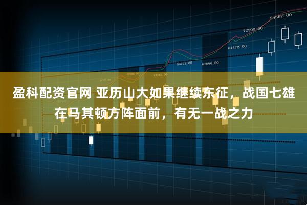 盈科配资官网 亚历山大如果继续东征，战国七雄在马其顿方阵面前，有无一战之力